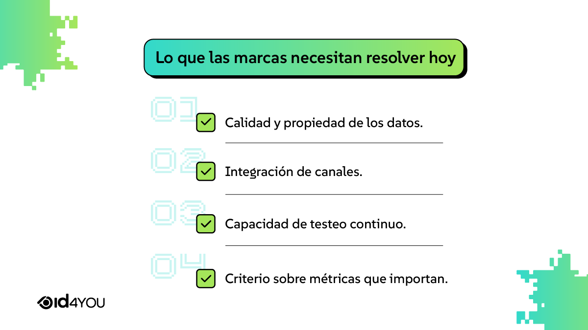 Lo que las marcas necesitan resolver hoy 01 Calidad y propiedad de los datos 02 Integración de canales 03 Capacidad de testeo continuo 04 Criterio sobre métricas que importan
